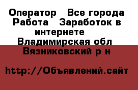 Оператор - Все города Работа » Заработок в интернете   . Владимирская обл.,Вязниковский р-н